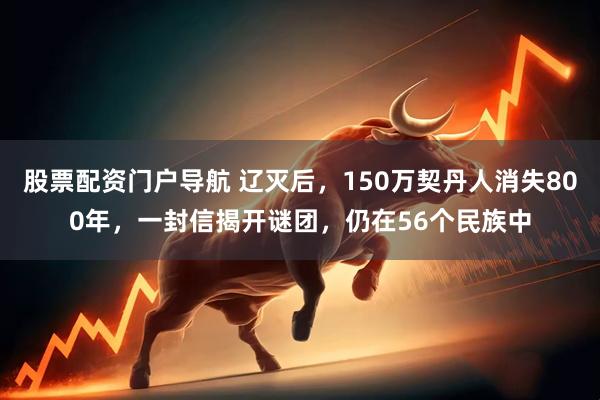 股票配资门户导航 辽灭后，150万契丹人消失800年，一封信揭开谜团，仍在56个民族中