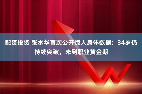 配资投资 张水华首次公开惊人身体数据：34岁仍持续突破，未到职业黄金期