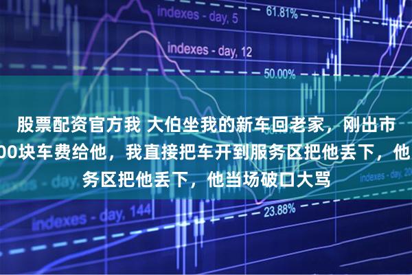 股票配资官方我 大伯坐我的新车回老家，刚出市区就要我转500块车费给他，我直接把车开到服务区把他丢下，他当场破口大骂