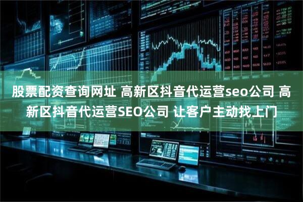 股票配资查询网址 高新区抖音代运营seo公司 高新区抖音代运营SEO公司 让客户主动找上门